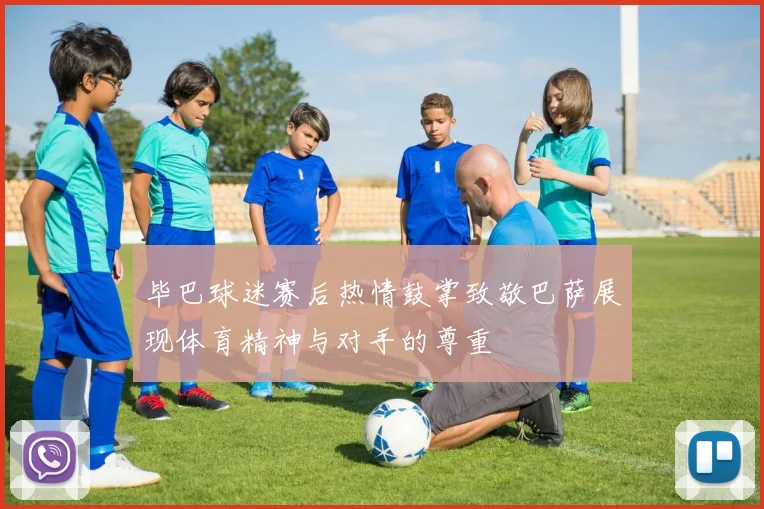 毕巴球迷赛后热情鼓掌致敬巴萨展现体育精神与对手的尊重